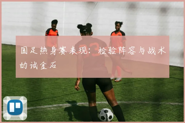 国足热身赛表现:检验阵容与战术的试金石
