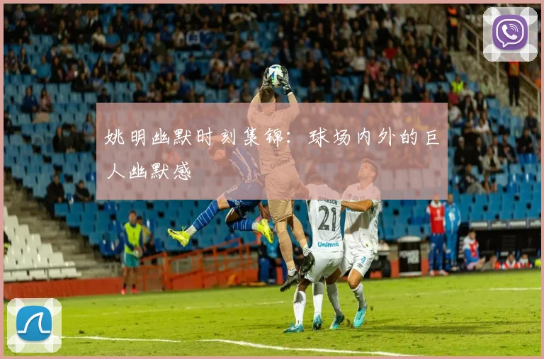 姚明幽默时刻集锦：球场内外的巨人幽默感