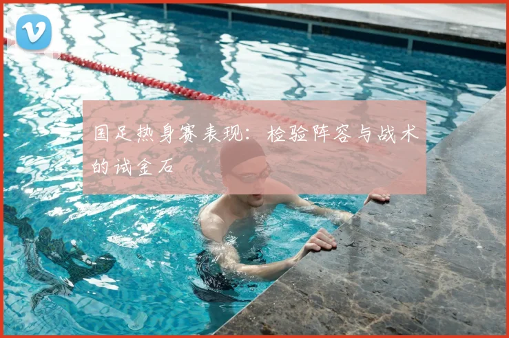国足热身赛表现:检验阵容与战术的试金石