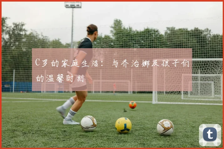 C罗的家庭生活:与乔治娜及孩子们的温馨时刻